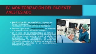 IV. MONITORIZACIÓN DEL PACIENTE
ANESTESIADO
• Monitorización en medicina: disponer en
forma continua de información cuantitativa
respecto de variables clínicas o fisiológicas.
• Permite conocer el comportamiento de sistemas
u órganos frente a patologías o drogas.
• En el caso de la anestesiología se refiere a
registros de los estándares básicos de monitoreo
que tienen como objetivo medir y vigilar la
oxigenación, la ventilación, la función
cardiovascular, la temperatura, el nivel de
relajación muscular y el estado de consciencia
del paciente sometido a un procedimiento
anestésico quirúrgico.
 