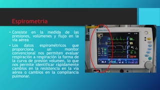 Espirometría
• Consiste en la medida de las
presiones, volúmenes y flujo en la
vía aérea
• Los datos espirométricos que
proporciona un monitor
convencional nos permiten evaluar
respiración a respiración la forma de
la curva de presión volumen, lo que
nos permite identificar rápidamente
cambios en la resistencia en la vía
aérea o cambios en la compliancia
pulmonar.
 