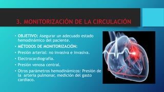 3. MONITORIZACIÓN DE LA CIRCULACIÓN
• OBJETIVO: Asegurar un adecuado estado
hemodinámico del paciente.
• MÉTODOS DE MONITORIZACIÓN:
• Presión arterial: no invasiva e invasiva.
• Electrocardiografía.
• Presión venosa central.
• Otros parámetros hemodinámicos: Presión de
la arteria pulmonar, medición del gasto
cardíaco.
 