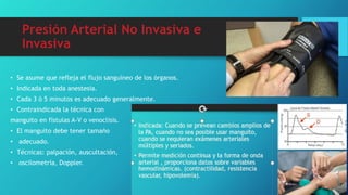 Presión Arterial No Invasiva e
Invasiva
• Se asume que refleja el flujo sanguíneo de los órganos.
• Indicada en toda anestesia.
• Cada 3 ó 5 minutos es adecuado generalmente.
• Contraindicada la técnica con
manguito en fístulas A-V o venoclisis.
• El manguito debe tener tamaño
• adecuado.
• Técnicas: palpación, auscultación,
• oscilometría, Doppler.
 