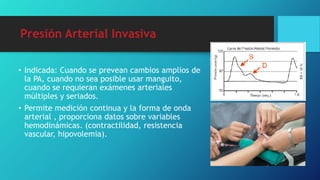 Presión Arterial Invasiva
• Indicada: Cuando se prevean cambios amplios de
la PA, cuando no sea posible usar manguito,
cuando se requieran exámenes arteriales
múltiples y seriados.
• Permite medición continua y la forma de onda
arterial , proporciona datos sobre variables
hemodinámicas. (contractilidad, resistencia
vascular, hipovolemia).
 