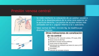Presión venosa central
• Se mide mediante la colocación de un catéter venoso a
nivel de la desembocadura de la vena cava superior en
la aurícula derecha. Los puntos de acceso venoso más
utilizados son la v. yugular interna o la v. subclavia.
• Valor normal de PVC: 3-6 mm Hg. Se modifica por
diversos factores.
 