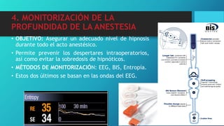 4. MONITORIZACIÓN DE LA
PROFUNDIDAD DE LA ANESTESIA
• OBJETIVO: Asegurar un adecuado nivel de hipnosis
durante todo el acto anestésico.
• Permite prevenir los despertares intraoperatorios,
así como evitar la sobredosis de hipnóticos.
• MÉTODOS DE MONITORIZACIÓN: EEG, BIS, Entropía.
• Estos dos últimos se basan en las ondas del EEG.
 