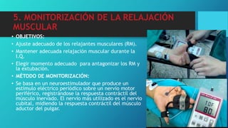 5. MONITORIZACIÓN DE LA RELAJACIÓN
MUSCULAR
• OBJETIVOS:
• Ajuste adecuado de los relajantes musculares (RM).
• Mantener adecuada relajación muscular durante la
I.Q.
• Elegir momento adecuado para antagonizar los RM y
la extubación.
• MÉTODO DE MONITORIZACIÓN:
• Se basa en un neuroestimulador que produce un
estímulo eléctrico periódico sobre un nervio motor
periférico, registrándose la respuesta contráctil del
músculo inervado. El nervio más utilizado es el nervio
cubital, midiendo la respuesta contráctil del músculo
aductor del pulgar.
 