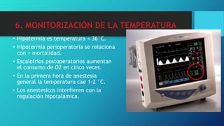 6. MONITORIZACIÓN DE LA TEMPERATURA
• Hipotermia es temperatura < 36°C.
• Hipotermia perioperatoria se relaciona
con > mortalidad.
• Escalofríos postoperatorios aumentan
el consumo de O2 en cinco veces.
• En la primera hora de anestesia
general la temperatura cae 1-2 °C.
• Los anestésicos interfieren con la
regulación hipotalámica.
 