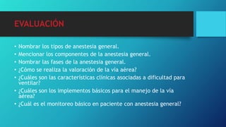 EVALUACIÓN
• Nombrar los tipos de anestesia general.
• Mencionar los componentes de la anestesia general.
• Nombrar las fases de la anestesia general.
• ¿Cómo se realiza la valoración de la vía aérea?
• ¿Cuáles son las características clínicas asociadas a dificultad para
ventilar?
• ¿Cuáles son los implementos básicos para el manejo de la vía
aérea?
• ¿Cuál es el monitoreo básico en paciente con anestesia general?
 
