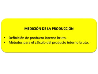 MEDICIÓN DE LA PRODUCCIÓN
• Definición de producto interno bruto.
• Métodos para el cálculo del producto interno bruto.
 