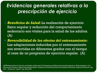 Evidencias generales relativas a la
         prescripción de ejercicio

  Beneficios de Salud: La realización de ejercicio
   físico regular y reducción del comportamiento
   sedentario son vitales para la salud de los adultos.
   (A)
  Reversibilidad de los efectos del entrenamiento:
   Las adaptaciones inducidas por el entrenamiento
   son revertidas en diferentes grados con el tiempo
   al cese de un programa de ejercicio regular. (A)


ACSM Position Stand. Quantity and Quality of Exercise for Developing and Maintaining Cardiorespiratory, Musculoskeletal, and
Neuromotor Fitness in Apparently Healthy Adults: Guidance for Prescribing Exercise. Medicine & Science in Sports & Exercise: July
2011 - Volume 43 - Issue 7 - pp 1334-1359
 