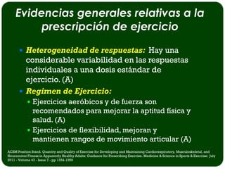 Evidencias generales relativas a la
         prescripción de ejercicio
        Heterogeneidad de respuestas: Hay una
         considerable variabilidad en las respuestas
         individuales a una dosis estándar de
         ejercicio. (A)
        Regimen de Ejercicio:
             Ejercicios aeróbicos y de fuerza son
              recomendados para mejorar la aptitud física y
              salud. (A)
             Ejercicios de flexibilidad, mejoran y
              mantienen rangos de movimiento articular (A)
ACSM Position Stand. Quantity and Quality of Exercise for Developing and Maintaining Cardiorespiratory, Musculoskeletal, and
Neuromotor Fitness in Apparently Healthy Adults: Guidance for Prescribing Exercise. Medicine & Science in Sports & Exercise: July
2011 - Volume 43 - Issue 7 - pp 1334-1359
 