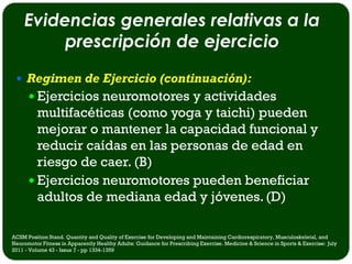 Evidencias generales relativas a la
         prescripción de ejercicio
  Regimen de Ejercicio (continuación):
       Ejercicios neuromotores y actividades
        multifacéticas (como yoga y taichi) pueden
        mejorar o mantener la capacidad funcional y
        reducir caídas en las personas de edad en
        riesgo de caer. (B)
       Ejercicios neuromotores pueden beneficiar
        adultos de mediana edad y jóvenes. (D)

ACSM Position Stand. Quantity and Quality of Exercise for Developing and Maintaining Cardiorespiratory, Musculoskeletal, and
Neuromotor Fitness in Apparently Healthy Adults: Guidance for Prescribing Exercise. Medicine & Science in Sports & Exercise: July
2011 - Volume 43 - Issue 7 - pp 1334-1359
 