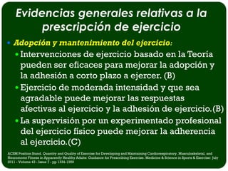 Evidencias generales relativas a la
         prescripción de ejercicio
 Adopción y mantenimiento del ejercicio:
     Intervenciones de ejercicio basado en la Teoría
      pueden ser eficaces para mejorar la adopción y
      la adhesión a corto plazo a ejercer. (B)
     Ejercicio de moderada intensidad y que sea
      agradable puede mejorar las respuestas
      afectivas al ejercicio y la adhesión de ejercicio.(B)
     La supervisión por un experimentado profesional
      del ejercicio físico puede mejorar la adherencia
      al ejercicio.(C)
ACSM Position Stand. Quantity and Quality of Exercise for Developing and Maintaining Cardiorespiratory, Musculoskeletal, and
Neuromotor Fitness in Apparently Healthy Adults: Guidance for Prescribing Exercise. Medicine & Science in Sports & Exercise: July
2011 - Volume 43 - Issue 7 - pp 1334-1359
 