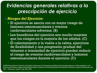 Evidencias generales relativas a la
         prescripción de ejercicio
  Riesgos del Ejercicio:
    El ejercicio se asocia con un mayor riesgo de
        lesiones osteomusculares y eventos
        cardovasculares adversos. (B)
       Los beneficios del ejercicio son mucho mayores
        que los riesgos en la mayoría de los adultos. (C)
       El calentamiento y la vuelta a la calma, ejercicios
        de flexibilidad y una progresión gradual del
        volumen e intensidad de ejercicio pueden reducir
        el riesgo de eventos cardiovasculares y lesiones
        osteomusculares durante el ejercicio. (C)
ACSM Position Stand. Quantity and Quality of Exercise for Developing and Maintaining Cardiorespiratory, Musculoskeletal, and
Neuromotor Fitness in Apparently Healthy Adults: Guidance for Prescribing Exercise. Medicine & Science in Sports & Exercise: July
2011 - Volume 43 - Issue 7 - pp 1334-1359
 