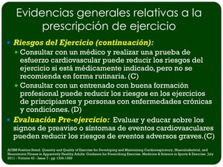 Evidencias generales relativas a la
          prescripción de ejercicio
 Riesgos del Ejercicio (continuación):
     Consultar con un médico y realizar una prueba de
    esfuerzo cardiovascular puede reducir los riesgos del
    ejercicio si está médicamente indicado, pero no se
    recomienda en forma rutinaria. (C)
   Consultar con un entrenado con buena formación
    profesional puede reducir los riesgos en los ejercicios
    de principiantes y personas con enfermedades crónicas
    y condiciones. (D)
 Evaluación Pre-ejercicio: Evaluar y educar sobre los
  signos de preaviso o síntomas de eventos cardiovasculares
  pueden reducir los riesgos de eventos adversos graves.(C)
ACSM Position Stand. Quantity and Quality of Exercise for Developing and Maintaining Cardiorespiratory, Musculoskeletal, and
Neuromotor Fitness in Apparently Healthy Adults: Guidance for Prescribing Exercise. Medicine & Science in Sports & Exercise: July
2011 - Volume 43 - Issue 7 - pp 1334-1359
 
