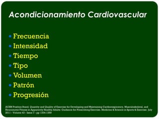 Acondicionamiento Cardiovascular

   Frecuencia
   Intensidad
   Tiempo
   Tipo
   Volumen
   Patrón
   Progresión
ACSM Position Stand. Quantity and Quality of Exercise for Developing and Maintaining Cardiorespiratory, Musculoskeletal, and
Neuromotor Fitness in Apparently Healthy Adults: Guidance for Prescribing Exercise. Medicine & Science in Sports & Exercise: July
2011 - Volume 43 - Issue 7 - pp 1334-1359
 