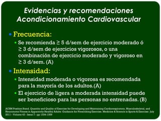 Evidencias y recomendaciones
         Acondicionamiento Cardiovascular

   Frecuencia:
        Se recomienda ≥ 5 d/sem de ejercicio moderado ó
           ≥ 3 d/sem de ejercicios vigorosos, o una
           combinación de ejercicio moderado y vigoroso en
           ≥ 3 d/sem. (A)
   Intensidad:
        Intensidad moderada o vigorosa es recomendada
         para la mayoría de los adultos.(A)
        El ejercicio de ligera a moderada intensidad puede
         ser beneficioso para las personas no entrenadas. (B)
ACSM Position Stand. Quantity and Quality of Exercise for Developing and Maintaining Cardiorespiratory, Musculoskeletal, and
Neuromotor Fitness in Apparently Healthy Adults: Guidance for Prescribing Exercise. Medicine & Science in Sports & Exercise: July
2011 - Volume 43 - Issue 7 - pp 1334-1359
 