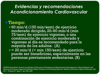 Evidencias y recomendaciones
         Acondicionamiento Cardiovascular

   Tiempo:
     60 min/d (150 min/sem) de ejercicio
      moderado dirigido, 20–60 min/d (min
      75/sem) de ejercicio vigoroso, o una
      combinación de ejercicio moderado y
      vigoroso al día es recomendado para la
      mayoría de los adultos. (A)
     < 20 min/d (< min 150/sem) de ejercicio
      puede ser beneficioso, especialmente en las
      personas previamente sedentarias. (B)

ACSM Position Stand. Quantity and Quality of Exercise for Developing and Maintaining Cardiorespiratory, Musculoskeletal, and
Neuromotor Fitness in Apparently Healthy Adults: Guidance for Prescribing Exercise. Medicine & Science in Sports & Exercise: July
2011 - Volume 43 - Issue 7 - pp 1334-1359
 