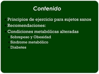 Contenido
 Principios de ejercicio para sujetos sanos
 Recomendaciones:
 Condiciones metabólicas alteradas
   Sobrepeso y Obesidad
   Sindrome metabólico
   Diabetes
 