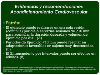 Evidencias y recomendaciones
         Acondicionamiento Cardiovascular

 Patrón:
 El ejercicio puede realizarse en una sola sesión
  (continua) por día o en varias sesiones de ≥10 min
  para acumular la duración deseada y volumen de
  ejercicio por día. (A)
 Períodos de Ejercicio <10 min puede resultar en
  adaptaciones favorables en sujetos muy desentrados.
  (B)
 El Entrenamiento por Intervalos puede ser efectivo en
  adultos. (B)

ACSM Position Stand. Quantity and Quality of Exercise for Developing and Maintaining Cardiorespiratory, Musculoskeletal, and
Neuromotor Fitness in Apparently Healthy Adults: Guidance for Prescribing Exercise. Medicine & Science in Sports & Exercise: July
2011 - Volume 43 - Issue 7 - pp 1334-1359
 