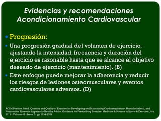 Evidencias y recomendaciones
         Acondicionamiento Cardiovascular

 Progresión:
 Una progresión gradual del volumen de ejercicio,
  ajustando la intensidad, frecuencia y duración del
  ejercicio es razonable hasta que se alcance el objetivo
  deseado de ejercicio (mantenimiento). (B)
 Este enfoque puede mejorar la adherencia y reducir
  los riesgos de lesiones osteomusculares y eventos
  cardiovasculares adversos. (D)


ACSM Position Stand. Quantity and Quality of Exercise for Developing and Maintaining Cardiorespiratory, Musculoskeletal, and
Neuromotor Fitness in Apparently Healthy Adults: Guidance for Prescribing Exercise. Medicine & Science in Sports & Exercise: July
2011 - Volume 43 - Issue 7 - pp 1334-1359
 