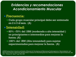 Evidencias y recomendaciones
                 Acondicionamiento Muscular

   Frecuencia:
        Cada grupo muscular principal debe ser entrenado
           en 2 ó 3 d/sem. (A)
   Intensidad:
        60% –70% del 1RM (moderada a alta intensidad )
         en principiantes e intermedios para mejorar la
         fuerza. (A)
        ≥80% del 1RM (Alta intensidad) para sujetos
         experimentados para mejorar la fuerza. (A)

ACSM Position Stand. Quantity and Quality of Exercise for Developing and Maintaining Cardiorespiratory, Musculoskeletal, and
Neuromotor Fitness in Apparently Healthy Adults: Guidance for Prescribing Exercise. Medicine & Science in Sports & Exercise: July
2011 - Volume 43 - Issue 7 - pp 1334-1359
 