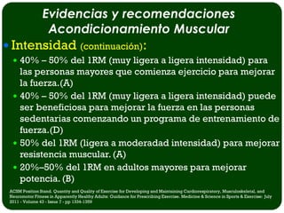 Evidencias y recomendaciones
                  Acondicionamiento Muscular
 Intensidad (continuación):
   40% – 50% del 1RM (muy ligera a ligera intensidad) para
    las personas mayores que comienza ejercicio para mejorar
    la fuerza.(A)
   40% – 50% del 1RM (muy ligera a ligera intensidad) puede
    ser beneficiosa para mejorar la fuerza en las personas
    sedentarias comenzando un programa de entrenamiento de
    fuerza.(D)
   50% del 1RM (ligera a moderadad intensidad) para mejorar
    resistencia muscular. (A)
   20%–50% del 1RM en adultos mayores para mejorar
    potencia. (B)
 ACSM Position Stand. Quantity and Quality of Exercise for Developing and Maintaining Cardiorespiratory, Musculoskeletal, and
 Neuromotor Fitness in Apparently Healthy Adults: Guidance for Prescribing Exercise. Medicine & Science in Sports & Exercise: July
 2011 - Volume 43 - Issue 7 - pp 1334-1359
 