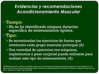 Evidencias y recomendaciones
                 Acondicionamiento Muscular

 Tiempo:
   No se ha identificado ninguna duración
    específica de entrenamiento óptima.
 Tipo:
     Se recomiendan los ejercicios de fuerza que
      involucren cada grupo muscular principal.(A)
     Una variedad de ejercicios con máquinas,
      implementos o peso corporal puede utilizarse para
      realizar este tipo de entrenamiento. (A)

ACSM Position Stand. Quantity and Quality of Exercise for Developing and Maintaining Cardiorespiratory, Musculoskeletal, and
Neuromotor Fitness in Apparently Healthy Adults: Guidance for Prescribing Exercise. Medicine & Science in Sports & Exercise: July
2011 - Volume 43 - Issue 7 - pp 1334-1359
 
