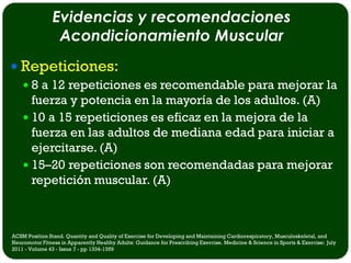 Evidencias y recomendaciones
                 Acondicionamiento Muscular
 Repeticiones:
   8 a 12 repeticiones es recomendable para mejorar la
    fuerza y potencia en la mayoría de los adultos. (A)
   10 a 15 repeticiones es eficaz en la mejora de la
    fuerza en las adultos de mediana edad para iniciar a
    ejercitarse. (A)
   15–20 repeticiones son recomendadas para mejorar
    repetición muscular. (A)



ACSM Position Stand. Quantity and Quality of Exercise for Developing and Maintaining Cardiorespiratory, Musculoskeletal, and
Neuromotor Fitness in Apparently Healthy Adults: Guidance for Prescribing Exercise. Medicine & Science in Sports & Exercise: July
2011 - Volume 43 - Issue 7 - pp 1334-1359
 