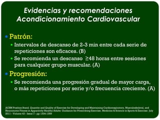 Evidencias y recomendaciones
         Acondicionamiento Cardiovascular

 Patrón:
     Intervalos de descanso de 2-3 min entre cada serie de
      repeticiones son eficaces. (B)
     Se recomienda un descanso ≥48 horas entre sesiones
      para cualquier grupo muscular. (A)
 Progresión:
     Se recomienda una progresión gradual de mayor carga,
       o más repeticiones por serie y/o frecuencia creciente. (A)


ACSM Position Stand. Quantity and Quality of Exercise for Developing and Maintaining Cardiorespiratory, Musculoskeletal, and
Neuromotor Fitness in Apparently Healthy Adults: Guidance for Prescribing Exercise. Medicine & Science in Sports & Exercise: July
2011 - Volume 43 - Issue 7 - pp 1334-1359
 