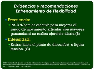 Evidencias y recomendaciones
                 Entrenamiento de Flexibilidad

   Frecuencia:
     ≥2–3 d/sem es efectivo para mejorar el
      rango de movimiento articular, con mayores
      ganancias si se realiza ejercicio diario.(B)
   Intensidad:
     Estirar hasta el punto de disconfort o ligera
      tensión. (C)


ACSM Position Stand. Quantity and Quality of Exercise for Developing and Maintaining Cardiorespiratory, Musculoskeletal, and
Neuromotor Fitness in Apparently Healthy Adults: Guidance for Prescribing Exercise. Medicine & Science in Sports & Exercise: July
2011 - Volume 43 - Issue 7 - pp 1334-1359
 