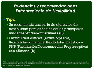 Evidencias y recomendaciones
                 Entrenamiento de Flexibilidad

 Tipo:
   Se recomienda una serie de ejercicios de
    flexibilidad para cada una de las principales
    unidades tendino-musculares (B)
   Flexibilidad estática (activa o pasiva),
    flexibilidad dinámica, flexibilidad balística y
    FNP (Facilitación Neuromuscular Propioceptiva)
    son eficaces.(B)

ACSM Position Stand. Quantity and Quality of Exercise for Developing and Maintaining Cardiorespiratory, Musculoskeletal, and
Neuromotor Fitness in Apparently Healthy Adults: Guidance for Prescribing Exercise. Medicine & Science in Sports & Exercise: July
2011 - Volume 43 - Issue 7 - pp 1334-1359
 