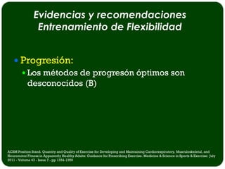 Evidencias y recomendaciones
                 Entrenamiento de Flexibilidad


    Progresión:
      Los métodos de progresón óptimos son
       desconocidos (B)




ACSM Position Stand. Quantity and Quality of Exercise for Developing and Maintaining Cardiorespiratory, Musculoskeletal, and
Neuromotor Fitness in Apparently Healthy Adults: Guidance for Prescribing Exercise. Medicine & Science in Sports & Exercise: July
2011 - Volume 43 - Issue 7 - pp 1334-1359
 