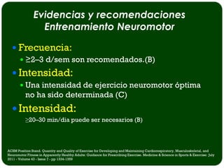 Evidencias y recomendaciones
                  Entrenamiento Neuromotor

   Frecuencia:
     ≥2–3 d/sem son recomendados.(B)

   Intensidad:
        Una intensidad de ejercicio neuromotor óptima
           no ha sido determinada (C)
   Intensidad:
           ≥20–30 min/dia puede ser necesarios (B)



ACSM Position Stand. Quantity and Quality of Exercise for Developing and Maintaining Cardiorespiratory, Musculoskeletal, and
Neuromotor Fitness in Apparently Healthy Adults: Guidance for Prescribing Exercise. Medicine & Science in Sports & Exercise: July
2011 - Volume 43 - Issue 7 - pp 1334-1359
 