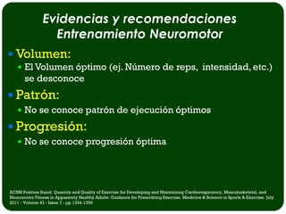 Evidencias y recomendaciones
                  Entrenamiento Neuromotor
 Volumen:
    El Volumen óptimo (ej. Número de reps, intensidad, etc.)
       se desconoce
 Patrón:
    No se conoce patrón de ejecución óptimos

 Progresión:
    No se conoce progresión óptima




ACSM Position Stand. Quantity and Quality of Exercise for Developing and Maintaining Cardiorespiratory, Musculoskeletal, and
Neuromotor Fitness in Apparently Healthy Adults: Guidance for Prescribing Exercise. Medicine & Science in Sports & Exercise: July
2011 - Volume 43 - Issue 7 - pp 1334-1359
 