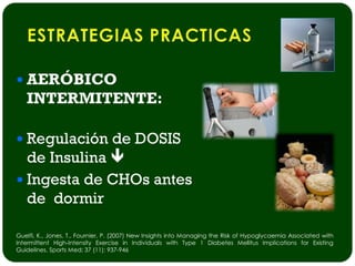  AERÓBICO
   INTERMITENTE:

 Regulación de DOSIS
  de Insulina 
 Ingesta de CHOs antes
  de dormir

Guelfi, K., Jones, T., Fournier, P. (2007) New Insights into Managing the Risk of Hypoglycaemia Associated with
Intermittent High-Intensity Exercise in Individuals with Type 1 Diabetes Mellitus Implications for Existing
Guidelines. Sports Med; 37 (11): 937-946
 