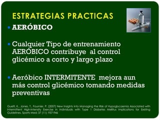  AERÓBICO

 Cualquier Tipo de entrenamiento
   AERÓBICO contribuye al control
   glicémico a corto y largo plazo

 Aeróbico INTERMITENTE mejora aun
   más control glicémico tomando medidas
   preventivas
Guelfi, K., Jones, T., Fournier, P. (2007) New Insights into Managing the Risk of Hypoglycaemia Associated with
Intermittent High-Intensity Exercise in Individuals with Type 1 Diabetes Mellitus Implications for Existing
Guidelines. Sports Med; 37 (11): 937-946
 