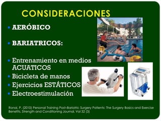  AERÓBICO

 BARIATRICOS:


 Entrenamiento en medios
  ACUATICOS
 Bicicleta de manos
 Ejercicios ESTÁTICOS
 Electroestimulación

Ronai, P. (2010) Personal Training Post–Bariatric Surgery Patients: The Surgery Basics and Exercise
Benefits. Strength and Conditioning Journal. Vol 32 (3)
 