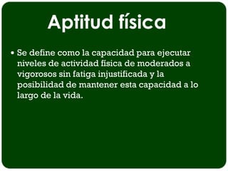 Aptitud física
 Se define como la capacidad para ejecutar
 niveles de actividad física de moderados a
 vigorosos sin fatiga injustificada y la
 posibilidad de mantener esta capacidad a lo
 largo de la vida.
 