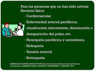 Para las personas que no han sido activas:
           Revisión física:
             • Cardiovascular
               • Enfermedad arterial periférica,
                 claudicación intermitente, disminución o
                 desaparición del pulso, etc.
               • Neuropatía periférica y autonómica
               • Nefropatía
               • Tensión arterial
               • Retinopatía
AMERICAN DIABETES ASSOCIATION Position Statement Physical Activity/Exercise
and Diabetes. DIABETES CARE, VOLUME 27, SUPPLEMENT 1, JANUARY 2004
 