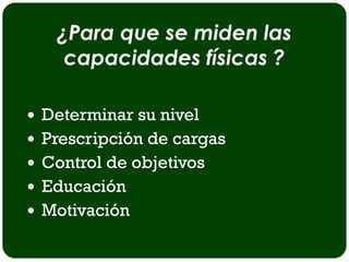 ¿Para que se miden las
    capacidades físicas ?

 Determinar su nivel
 Prescripción de cargas
 Control de objetivos
 Educación
 Motivación
 