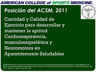 Posición del ACSM, 2011
 Cantidad y Calidad de
 Ejercicio para desarrollar y
 mantener la aptitud
 Cardiorespiratoria,
 musculoesquelética y
 Neuromotora en
 Aparentemente Saludables

ACSM Position Stand. Quantity and Quality of Exercise for Developing and Maintaining Cardiorespiratory, Musculoskeletal, and
Neuromotor Fitness in Apparently Healthy Adults: Guidance for Prescribing Exercise. Medicine & Science in Sports & Exercise: July
2011 - Volume 43 - Issue 7 - pp 1334-1359
 