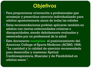 Objetivos
 Para proporcionar orientación a profesionales que
  aconsejar y prescriban ejercicio individualizado para
  adultos aparentemente sanos de todas las edades
 Estas recomendaciones podrían aplicarse también en
  adultos con ciertas enfermedades crónicas o
  discapacidades, siendo debidamente evaluados y
  asesorados por un profesional de la salud
 Este documento reemplaza el posicionamiento del
  American College of Sports Medicine (ACSM) 1998,
  ‘’La cantidad y la calidad de ejercicio recomendada
  para desarrollar y mantener Aptitud
  Cardiorespiratoria, Muscular y de Flexibilidad en
  adultos sanos ''.
 