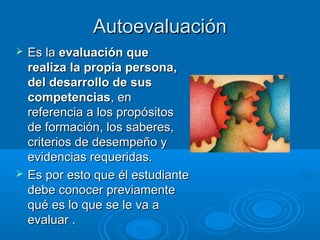 AutoevaluaciónAutoevaluación
 Es laEs la evaluación queevaluación que
realiza la propia persona,realiza la propia persona,
del desarrollo de susdel desarrollo de sus
competenciascompetencias, en, en
referencia a los propósitosreferencia a los propósitos
de formación, los saberes,de formación, los saberes,
criterios de desempeño ycriterios de desempeño y
evidencias requeridas.evidencias requeridas.
 Es por esto que él estudianteEs por esto que él estudiante
debe conocer previamentedebe conocer previamente
qué es lo que se le va aqué es lo que se le va a
evaluar .evaluar .
 