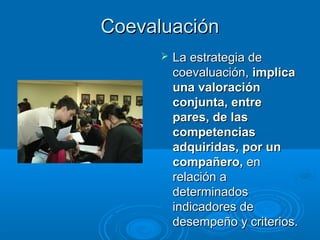 CoevaluaciónCoevaluación
 La estrategia deLa estrategia de
coevaluación,coevaluación, implicaimplica
una valoraciónuna valoración
conjunta, entreconjunta, entre
pares, de laspares, de las
competenciascompetencias
adquiridas, por unadquiridas, por un
compañero,compañero, enen
relación arelación a
determinadosdeterminados
indicadores deindicadores de
desempeño y criterios.desempeño y criterios.
 