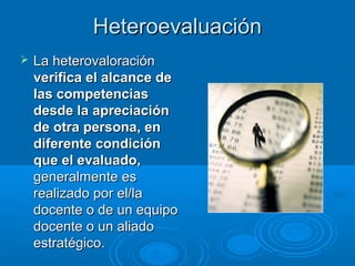 HeteroevaluaciónHeteroevaluación
 La heterovaloraciónLa heterovaloración
verifica el alcance deverifica el alcance de
las competenciaslas competencias
desde la apreciacióndesde la apreciación
de otra persona, ende otra persona, en
diferente condicióndiferente condición
que el evaluado,que el evaluado,
generalmente esgeneralmente es
realizado por el/larealizado por el/la
docente o de un equipodocente o de un equipo
docente o un aliadodocente o un aliado
estratégico.estratégico.
 
