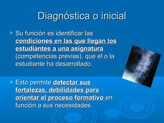 Diagnóstica o inicialDiagnóstica o inicial
 Su función es identificar lasSu función es identificar las
condiciones en las que llegan loscondiciones en las que llegan los
estudiantes a una asignaturaestudiantes a una asignatura
(competencias previas), que el o la(competencias previas), que el o la
estudiante ha desarrollado.estudiante ha desarrollado.
 Esto permiteEsto permite detectar susdetectar sus
fortalezas, debilidades parafortalezas, debilidades para
orientar el proceso formativoorientar el proceso formativo enen
función a sus necesidades.función a sus necesidades.
 