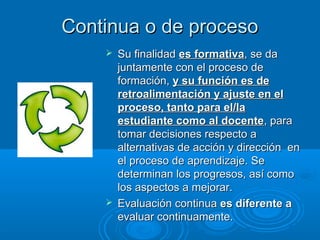 Continua o de procesoContinua o de proceso
 Su finalidadSu finalidad es formativaes formativa, se da, se da
juntamente con el proceso dejuntamente con el proceso de
formación,formación, y su función es dey su función es de
retroalimentación y ajuste en elretroalimentación y ajuste en el
proceso, tanto para el/laproceso, tanto para el/la
estudiante como al docenteestudiante como al docente, para, para
tomar decisiones respecto atomar decisiones respecto a
alternativas de acción y dirección enalternativas de acción y dirección en
el proceso de aprendizaje. Seel proceso de aprendizaje. Se
determinan los progresos, así comodeterminan los progresos, así como
los aspectos a mejorar.los aspectos a mejorar.
 Evaluación continuaEvaluación continua es diferente aes diferente a
evaluar continuamente.evaluar continuamente.
 