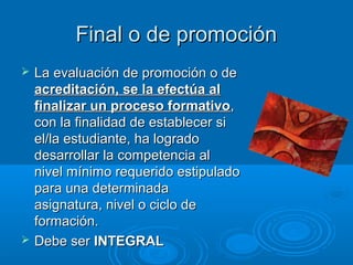 Final o de promociónFinal o de promoción
 La evaluación de promoción o deLa evaluación de promoción o de
acreditación, se la efectúa alacreditación, se la efectúa al
finalizar un proceso formativofinalizar un proceso formativo,,
con la finalidad de establecer sicon la finalidad de establecer si
el/la estudiante, ha logradoel/la estudiante, ha logrado
desarrollar la competencia aldesarrollar la competencia al
nivel mínimo requerido estipuladonivel mínimo requerido estipulado
para una determinadapara una determinada
asignatura, nivel o ciclo deasignatura, nivel o ciclo de
formación.formación.
 Debe serDebe ser INTEGRALINTEGRAL
 