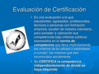 Evaluación de CertificaciónEvaluación de Certificación
 Es una evaluación a la queEs una evaluación a la que
estudiantes, egresados, profesionales,estudiantes, egresados, profesionales,
técnicos o personas con formacióntécnicos o personas con formación
empírica, acuden de manera voluntaria,empírica, acuden de manera voluntaria,
para someter a valoración suspara someter a valoración sus
competencias bajo criterios públicoscompetencias bajo criterios públicos
expresados en laexpresados en la norma denorma de
competenciacompetencia que lleva implícitamenteque lleva implícitamente
los criterios de la calidad o estándareslos criterios de la calidad o estándares
a cumplir, los mismos que sona cumplir, los mismos que son
reconocidos socialmente.reconocidos socialmente.
 SeSe CERTIFICA la competenciaCERTIFICA la competencia
indipendientemente de donde seindipendientemente de donde se
haya adquiridohaya adquirido
 