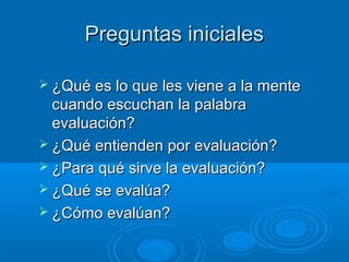 Preguntas inicialesPreguntas iniciales
 ¿Qué es lo que les viene a la mente¿Qué es lo que les viene a la mente
cuando escuchan la palabracuando escuchan la palabra
evaluación?evaluación?
 ¿Qué entienden por evaluación?¿Qué entienden por evaluación?
 ¿Para qué sirve la evaluación?¿Para qué sirve la evaluación?
 ¿Qué se evalúa?¿Qué se evalúa?
 ¿Cómo evalúan?¿Cómo evalúan?
 