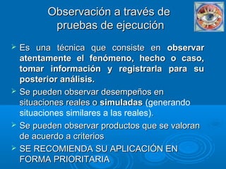 Observación a través deObservación a través de
pruebas de ejecuciónpruebas de ejecución
 Es una técnica que consiste enEs una técnica que consiste en observarobservar
atentamente el fenómeno, hecho o caso,atentamente el fenómeno, hecho o caso,
tomar información y registrarla para sutomar información y registrarla para su
posterior análisis.posterior análisis.
 Se pueden observar desempeños enSe pueden observar desempeños en
situaciones reales osituaciones reales o simuladassimuladas (generando
situaciones similares a las reales)..
 Se pueden observar productos que se valoranSe pueden observar productos que se valoran
de acuerdo a criteriosde acuerdo a criterios
 SE RECOMIENDA SU APLICACIÓN ENSE RECOMIENDA SU APLICACIÓN EN
FORMA PRIORITARIAFORMA PRIORITARIA
 
